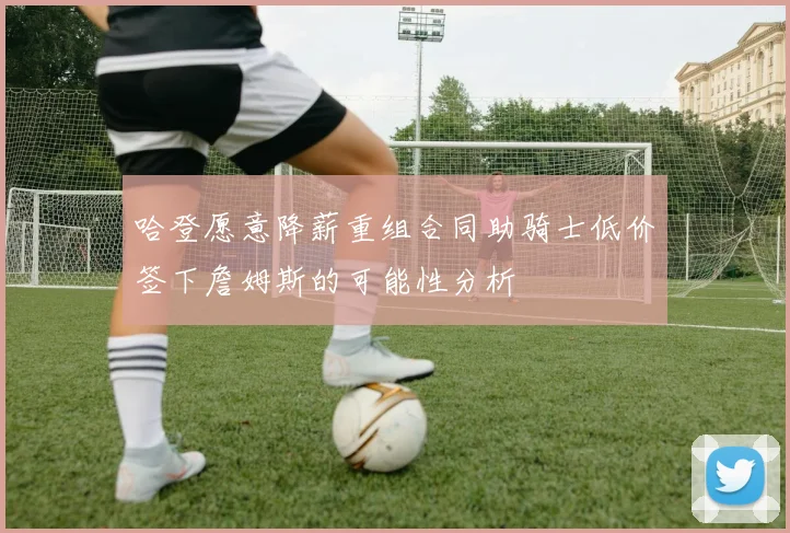 哈登愿意降薪重组合同助骑士低价签下詹姆斯的可能性分析