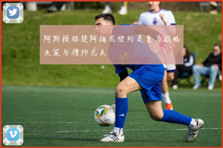 阿斯报称楚阿梅尼续约是皇马战略决策与穆帅无关