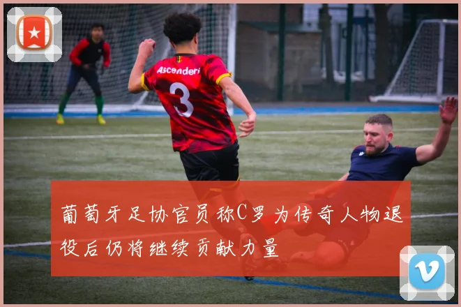 葡萄牙足协官员称C罗为传奇人物退役后仍将继续贡献力量