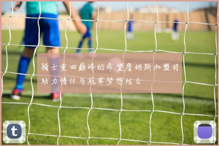 骑士重回巅峰的希望詹姆斯加盟将助力情怀与冠军梦想结合
