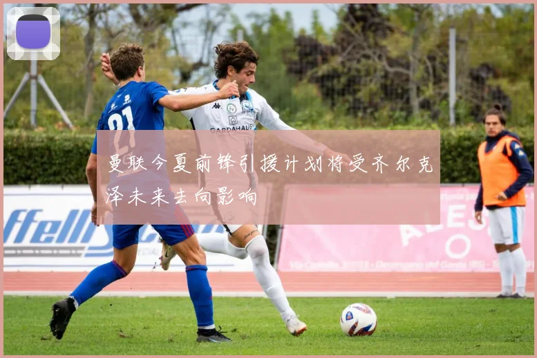 曼联今夏前锋引援计划将受齐尔克泽未来去向影响