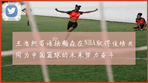 王浩然寄语杨瀚森在NBA取得佳绩共同为中国篮球的未来努力奋斗