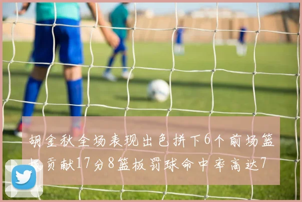 胡金秋全场表现出色拼下6个前场篮板贡献17分8篮板罚球命中率高达75