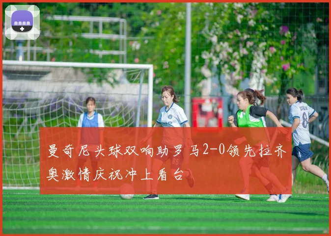 曼奇尼头球双响助罗马2-0领先拉齐奥激情庆祝冲上看台
