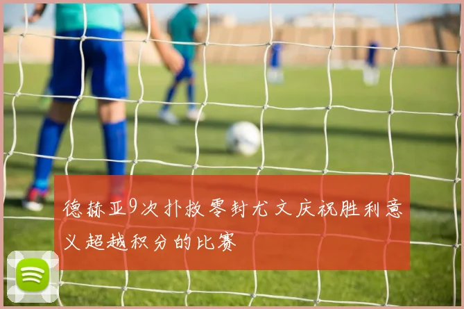 德赫亚9次扑救零封尤文庆祝胜利意义超越积分的比赛