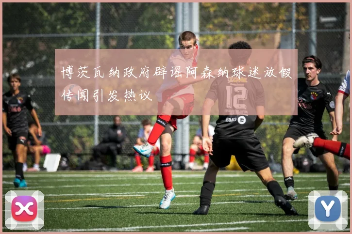 博茨瓦纳政府辟谣阿森纳球迷放假传闻引发热议