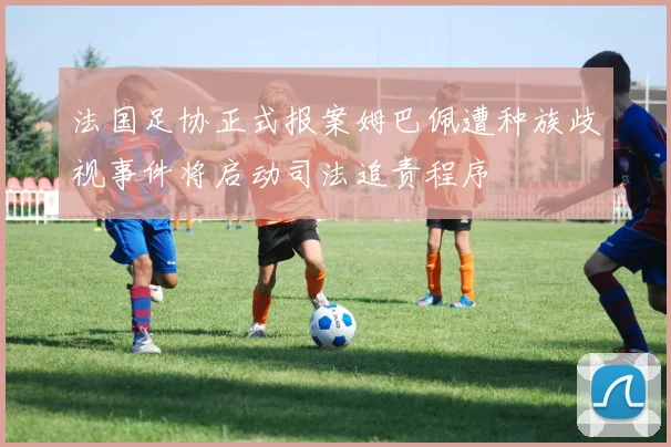 法国足协正式报案姆巴佩遭种族歧视事件将启动司法追责程序