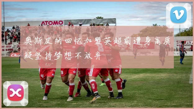 奥斯皮纳回忆加盟英超前遭身高质疑坚持梦想不放弃