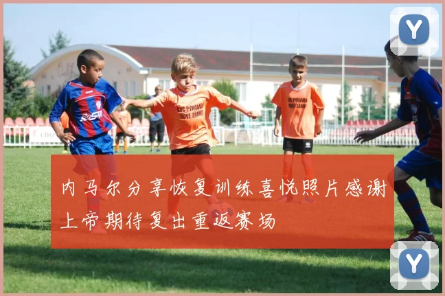 内马尔分享恢复训练喜悦照片感谢上帝期待复出重返赛场